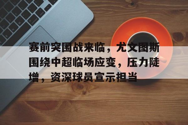 乐鱼体育-赛前突围战来临，尤文图斯围绕中超临场应变，压力陡增，资深球员宣示担当(尤文图斯对马竞比赛结果)